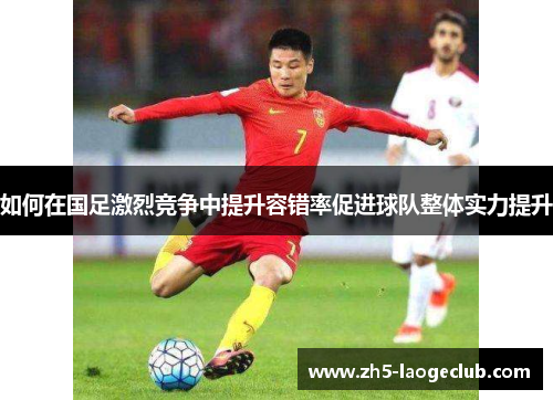 如何在国足激烈竞争中提升容错率促进球队整体实力提升