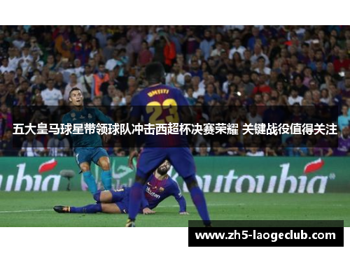 五大皇马球星带领球队冲击西超杯决赛荣耀 关键战役值得关注