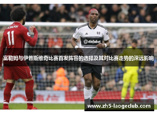 富勒姆与伊普斯维奇比赛首发阵容的选择及其对比赛走势的深远影响