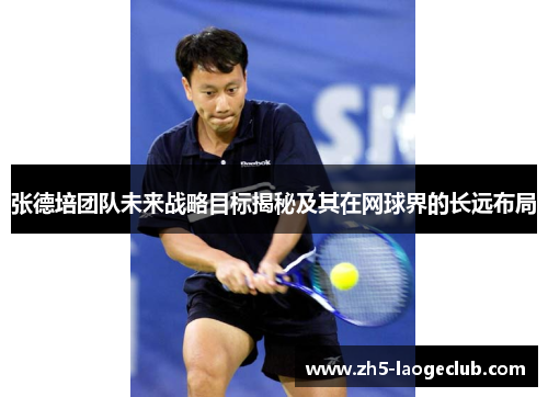 张德培团队未来战略目标揭秘及其在网球界的长远布局