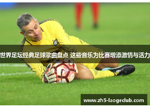 世界足坛经典足球歌曲盘点 这些音乐为比赛增添激情与活力
