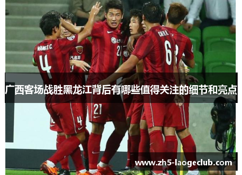 广西客场战胜黑龙江背后有哪些值得关注的细节和亮点