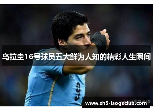 乌拉圭16号球员五大鲜为人知的精彩人生瞬间