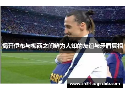 揭开伊布与梅西之间鲜为人知的友谊与矛盾真相