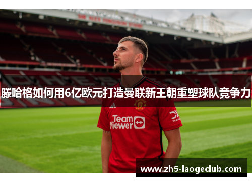 滕哈格如何用6亿欧元打造曼联新王朝重塑球队竞争力