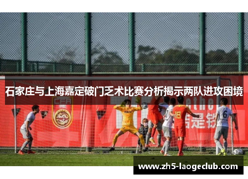 石家庄与上海嘉定破门乏术比赛分析揭示两队进攻困境
