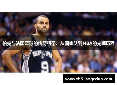 帕克与法国篮球的传奇纽带:从国家队到NBA的光辉历程 帕克与法国篮球的传奇纽带:从国家队到NBA的光辉历程
