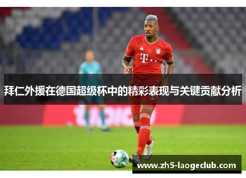 拜仁外援在德国超级杯中的精彩表现与关键贡献分析