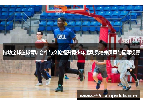 推动全球篮球青训合作与交流提升青少年运动员培养质量与国际视野