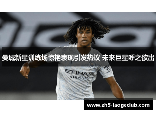 曼城新星训练场惊艳表现引发热议 未来巨星呼之欲出 曼城新星训练场惊艳表现引发热议 未来巨星呼之欲出