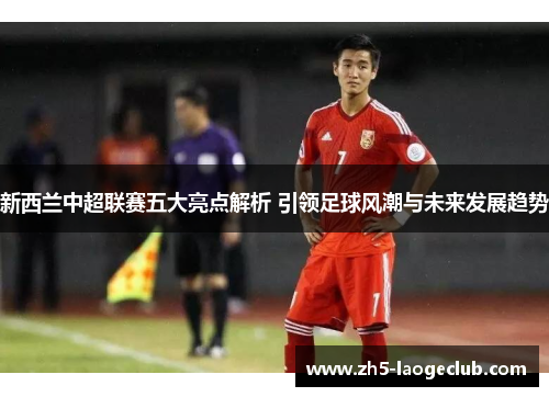 新西兰中超联赛五大亮点解析 引领足球风潮与未来发展趋势 新西兰中超联赛五大亮点解析 引领足球风潮与未来发展趋势