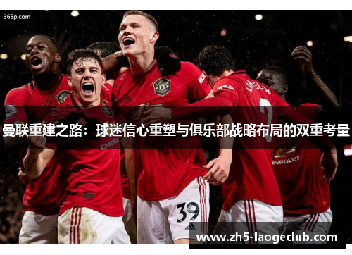 曼联重建之路:球迷信心重塑与俱乐部战略布局的双重考量 曼联重建之路:球迷信心重塑与俱乐部战略布局的双重考量