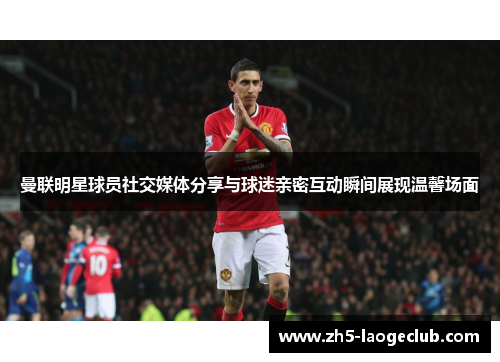曼联明星球员社交媒体分享与球迷亲密互动瞬间展现温馨场面 曼联明星球员社交媒体分享与球迷亲密互动瞬间展现温馨场面