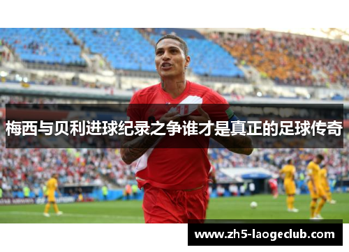 梅西与贝利进球纪录之争谁才是真正的足球传奇 梅西与贝利进球纪录之争谁才是真正的足球传奇