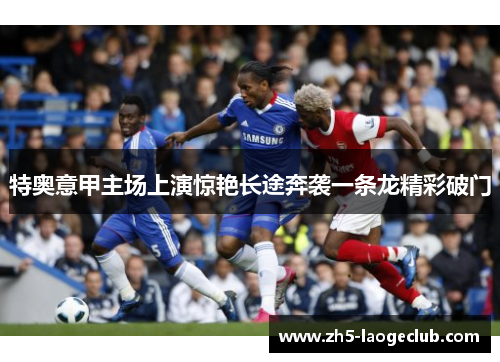 特奥意甲主场上演惊艳长途奔袭一条龙精彩破门